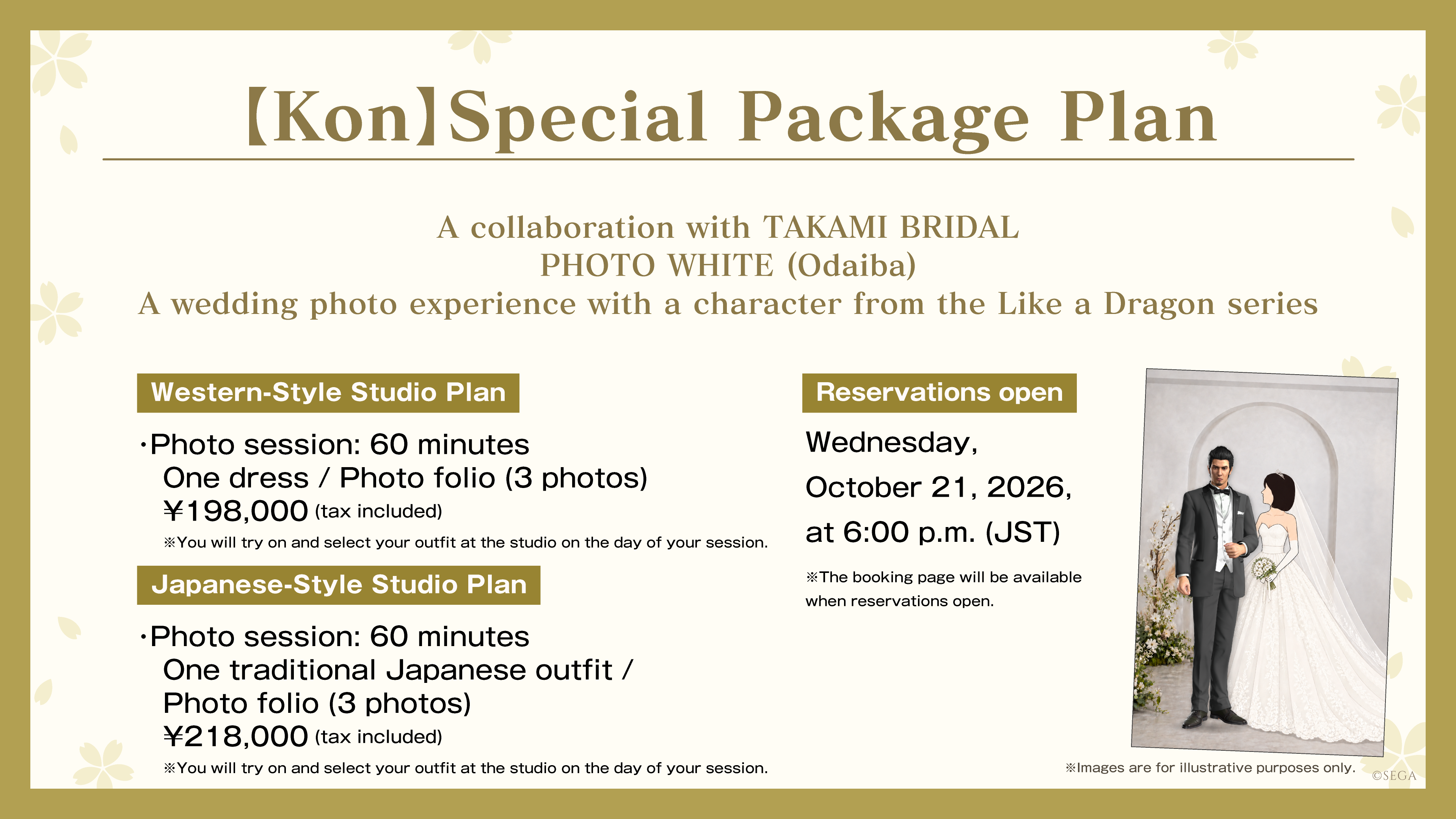 【Kon】Special Package Plan A collaboration with TAKAMI BRIDAL PHOTO WHITE (Odaiba) A wedding photo experience with a character from the Like a Dragon series Western-Style Studio Plan: Photo session: 60 minutes / One dress / Photo folio (3 photos) / ¥198,000 (tax included) Japanese-Style Studio Plan: Photo session: 60 minutes / One traditional Japanese outfit / Photo folio (3 photos) / ¥218,000 (tax included) *You will try on and select your outfit at the studio on the day of your session. Reservations open: Wednesday, October 21, 2026, at 6:00 p.m. (JST) *The booking page will be available when reservations open.