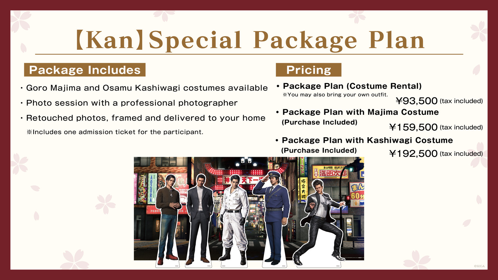 【Kan】Special Package Plan　Package Includes: Goro Majima and Osamu Kashiwagi costumes available / Photo session with a professional photographer / Retouched photos, framed and delivered to your home (Includes one admission ticket for the participant.)　Pricing: Package Plan (Costume Rental) ¥93,500 (tax included) *You may also bring your own outfit. / Package Plan with Majima Costume (Purchase Included) ¥159,500 (tax included) / Package Plan with Kashiwagi Costume (Purchase Included) ¥192,500 (tax included)