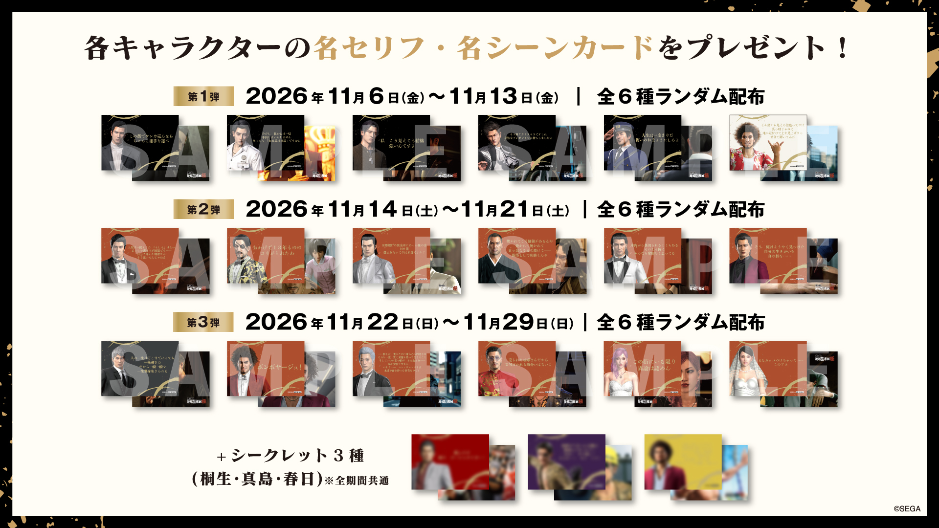各キャラクターの名セリフ・名シーンカードをプレゼント! 第1弾 2026年11月6日(金)〜11月13日(金) 全6種ランダム配布 第2弾 2026年11月14日(土)〜11月21日(土) 全6種ランダム配布 第3弾 2026年11月22日(日)〜11月29日(日) 全6種ランダム配布 +シークレット3種(桐生・真島・春日)※全期間共通