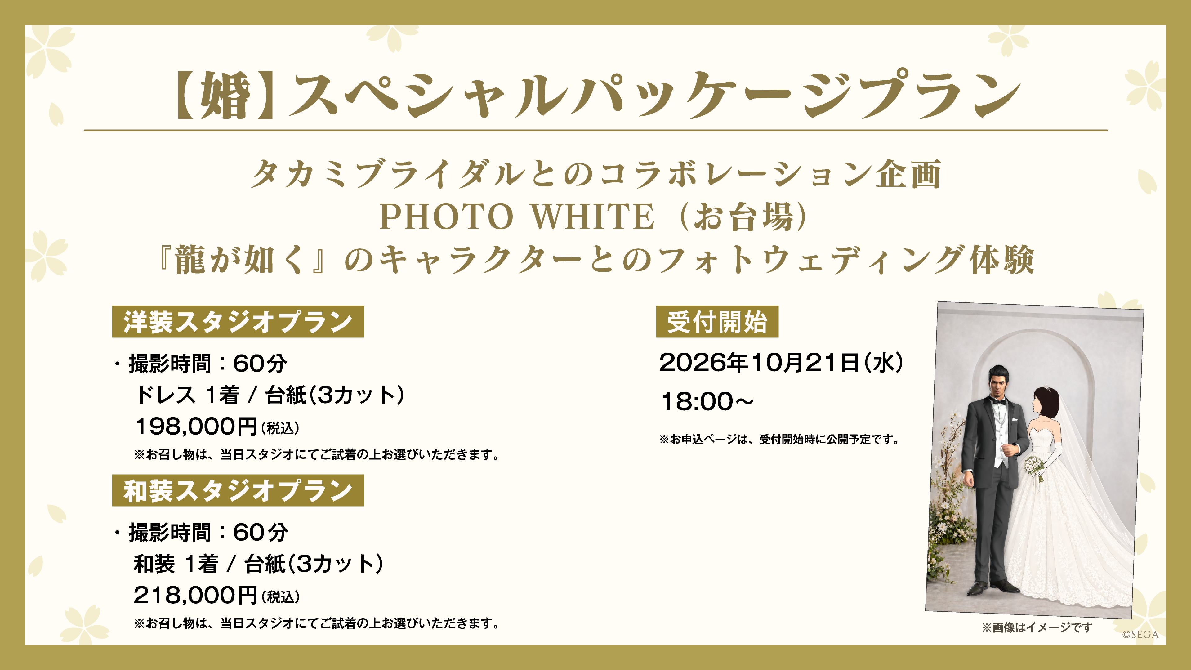 【婚】スペシャルパッケージプラン タカミブライダルとのコラボレーション企画 PHOTO WHITE(お台場) 『龍が如く』のキャラクターとのフォトウェディング体験 洋装スタジオプラン:撮影時間60分 ドレス1着/台紙(3カット) 198,000円(税込)/和装スタジオプラン:撮影時間60分 和装1着/台紙(3カット) 218,000円(税込) ※お召し物は、当日スタジオにてご試着の上お選びいただきます。 受付開始:2026年10月21日(水)18:00~ ※お申込ページは、受付開始時に公開予定です。