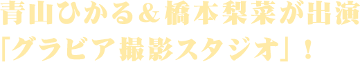 青山ひかる＆橋本梨菜が出演
「グラビア撮影スタジオ」！