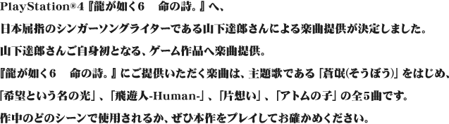 PlayStation®4『龍が如く６　命の詩。』へ、日本屈指のシンガーソングライターである山下達郎さんによる楽曲提供が決定しました。山下達郎さんご自身初となる、ゲーム作品へ楽曲提供。『龍が如く６　命の詩。』にご提供いただく楽曲は、主題歌である「蒼氓(そうぼう)」をはじめ、「希望という名の光」、「飛遊人-Human-」、「片想い」、「アトムの子」の全5曲です。作中のどのシーンで使用されるか、ぜひ本作をプレイしてお確かめください。